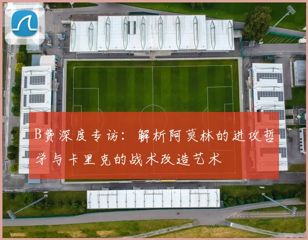 B费深度专访：解析阿莫林的进攻哲学与卡里克的战术改造艺术
