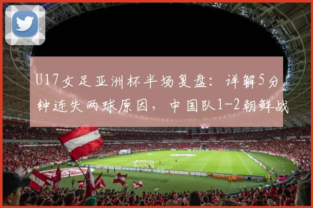 U17女足亚洲杯半场复盘：详解5分钟连失两球原因，中国队1-2朝鲜战术分析