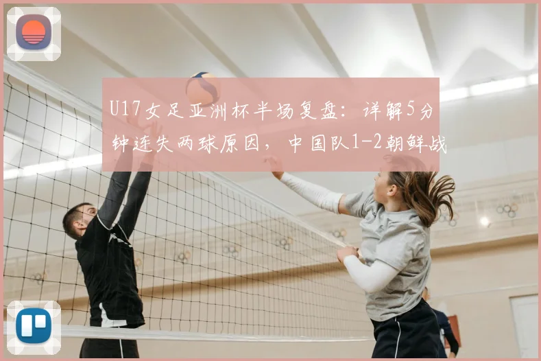 U17女足亚洲杯半场复盘:详解5分钟连失两球原因,中国队1-2朝鲜战术分析