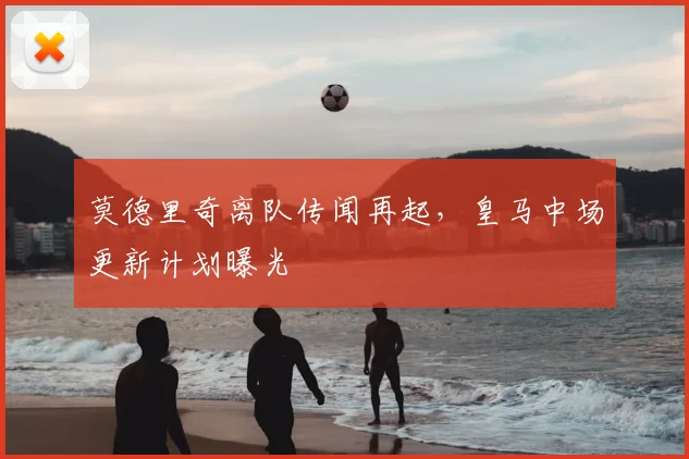 莫德里奇离队传闻再起,皇马中场更新计划曝光
