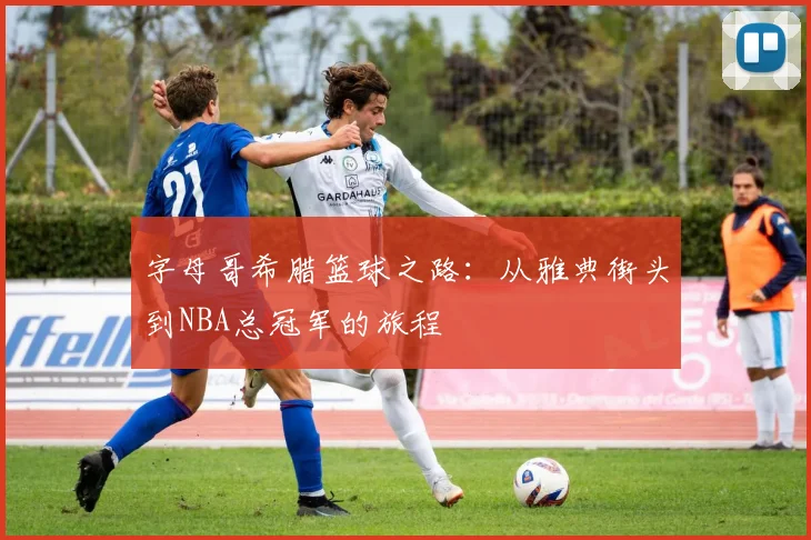 字母哥希腊篮球之路：从雅典街头到NBA总冠军的旅程