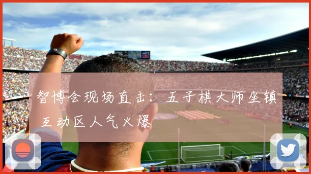 智博会现场直击：五子棋大师坐镇 互动区人气火爆