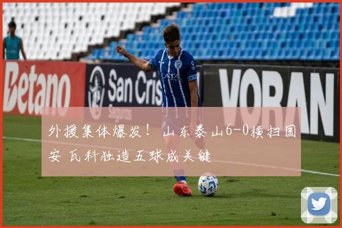 外援集体爆发！山东泰山6-0横扫国安 瓦科独造五球成关键