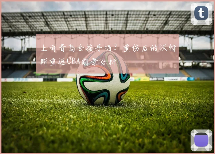 上海青岛会接手吗？重伤后的沃特斯重返CBA前景分析
