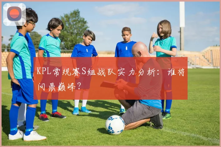 KPL常规赛S组战队实力分析:谁将问鼎巅峰?