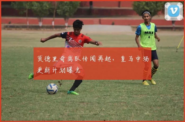 莫德里奇离队传闻再起,皇马中场更新计划曝光