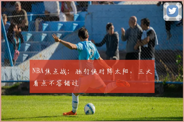 NBA焦点战:独行侠对阵太阳,三大看点不容错过
