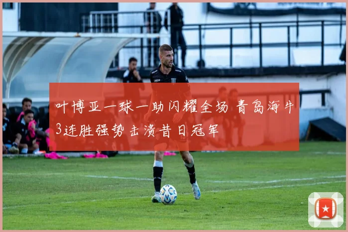 叶博亚一球一助闪耀全场 青岛海牛3连胜强势击溃昔日冠军