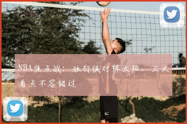 NBA焦点战：独行侠对阵太阳，三大看点不容错过